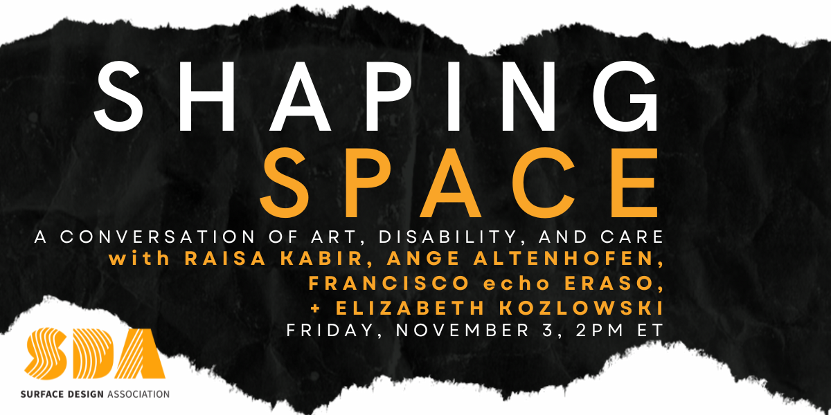 A slightly distorted piece of black fabric with frayed edges sits against a white wall and serves as a background to the following text in white and a light, pale orange: “Shaping Space: A Conversation of Art, Disability, and Care with Raisa Kabir, Ange Altenhofen, Francisco echo Eraso, + Elizabeth Kozlowski. Friday, November 3, 2PM ET.” The Surface Design Association logo in light, pale orange, white, and black is underneath.